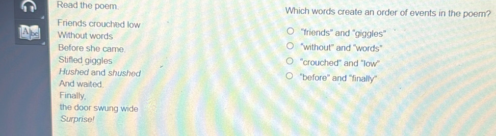 Read the poem. Which words create an order of events in the poem?
Friends crouched low “friends” and “giggles”
Abc Without words
Before she came.
“without” and “words”
Stifled giggles “crouched” and “low”
Hushed and shushed “before” and “finally”
And waited.
Finally,
the door swung wide
Surprise!