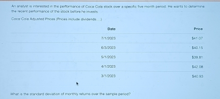 An anahrst is interested in the performance of Coca-Cola stock over a apecifc five month period. He wants to determine
the recent performance of the stock before he invests.
Coca-Cola Adjusted Prices (Prices include dividends... .
Date Price
7/1 /2023 $41.07
6/3 /2023 $40.15
5/1/2023 $39.81
4/1/2023 $42.00
3/1 /2023 $40.93
What is the standard deviation of monthly returns over the sample period?