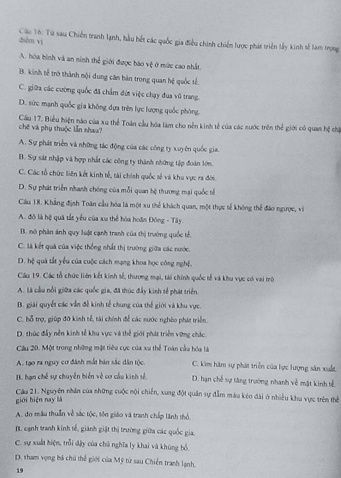 Từ sau Chiến tranh lạnh, hầu hết các quốc gia điều chính chiến lược phát triển lấy kinh tế làm trọng
diễm vị
A. hóa bình và an ninh thể giới được bảo vệ ở mức cao nhất.
B. kinh tế trở thành nội dung cân bản trong quan hệ quốc tế.
C. giữa các cường quốc đã chẩm đứt việc chạy đua vũ trang.
D. sức mạnh quốc gia không dựa trên lực lượng quốc phòng
Cầu 17. Biểu hiện nào của xu thể Toàn cầu hóa làm cho nền kinh tế của các nước trên thể giới có quan hệ chặ
chẽ và phụ thuộc lẫn nhau?
A. Sự phát triển và những tác động của các công ty xuyên quốc gia.
B. Sự sát nhập và hợp nhất các công ty thành những tập đoàn lớn.
C. Các tổ chức liên kết kinh tế, tài chính quốc tế và khu vực ra đời.
D. Sự phát triển nhanh chóng của mỗi quan hệ thương mại quốc tế
Câu 18. Khẳng định Toàn cầu hóa là một xu thể khách quan, một thực tế không thể đảo ngược, vi
A. đô là hệ quả tất yểu của xu thế hòa hoãn Đông - Tây.
B. nó phân ánh quy luật cạnh tranh của thị trường quốc tế.
C. là kết quả của việc thống nhất thị trường giữa các nước.
D. hệ quá tắt yếu của cuộc cách mạng khoa học công nghệ,
Câu 19. Các tổ chức liên kết kinh tế, thương mại, tài chính quốc tế và khu vực có vai trò
A. là cầu nổi giữa các quốc gia, đã thúc đầy kinh tế phát triển.
B. giải quyết các vần đề kinh tế chung của thế giới và khu vực.
C. hỗ trợ, giúp đỡ kinh tế, tài chính để các nước nghèo phát triển.
D. thúc đầy nền kinh tế khu vực và thể giới phát triển vững chắc.
Cầu 20. Một trong những mặt tiêu cực của xu thể Toàn cầu hóa là
A. tạo ra nguy cơ đánh mắt bán sắc dân tộc. C. kim hãm sự phát triển của lực lượng sản xuất
B. hạn chế sự chuyển biến về cơ cầu kinh tế. D. hạn chế sự tăng trường nhanh về mặt kinh tể.
Câu 21. Nguyên nhân của những cuộc nội chiến, xung đột quân sự đẫm máu kéo dài ở nhiều khu vực trên thể
giới biện nay là
A. do mâu thuần về sắc tộc, tôn giáo và tranh chấp lãnh thổ.
B. cạnh tranh kinh tế, giành giật thị trường giữa các quốc gia.
C. sự xuất hiện, trỗi dậy của chủ nghĩa ly khai và khủng bố.
D. tham vọng bá chủ thể giới của Mỹ từ sau Chiến tranh lạnh.
19