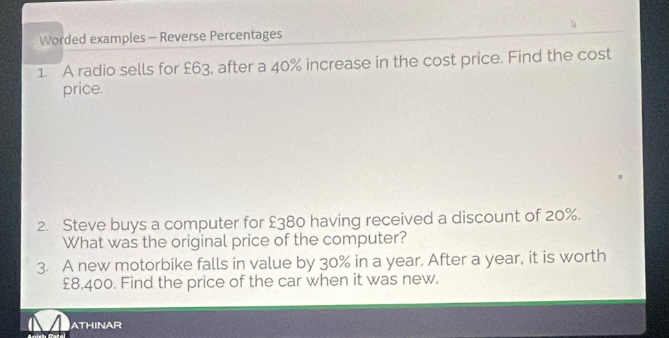 Worded examples - Reverse Percentages 
1. A radio sells for £63, after a 40% increase in the cost price. Find the cost 
price. 
2. Steve buys a computer for £380 having received a discount of 20%. 
What was the original price of the computer? 
3. A new motorbike falls in value by 30% in a year. After a year, it is worth
£8,400. Find the price of the car when it was new. 
ATHINAR