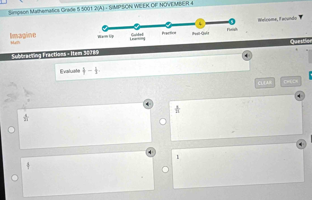 Simpson Mathematics Grade 5 5001 2(A) - SIMPSON WEEK OF NOVEMBER 4
Welcome, Facundo
Imagine
Math
Subtracting Fractions - Item 30789 Question
0
Evaluate  5/7 - 1/3 . 
CLEAR CHECK
 8/21 
 4/21 
1
 4/7 