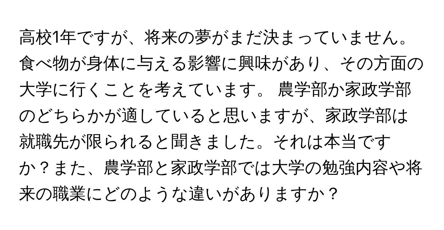 高校1年ですが、将来の夢がまだ決まっていません。 食べ物が身体に与える影響に興味があり、その方面の大学に行くことを考えています。 農学部か家政学部のどちらかが適していると思いますが、家政学部は就職先が限られると聞きました。それは本当ですか？また、農学部と家政学部では大学の勉強内容や将来の職業にどのような違いがありますか？