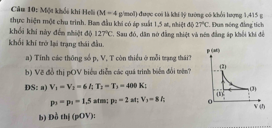 Một khối khí Heli (M=4g/mol) được coi là khí lý tưởng có khối lượng 1,415 g
thực hiện một chu trình. Ban đầu khí có áp suất 1,5 at, nhiệt độ 27°C. Đun nóng đẳng tích
khối khí này đến nhiệt độ 127°C. Sau đó, dãn nở đẳng nhiệt và nén đẳng áp khối khí đề
khối khí trở lại trạng thái đầu.
a) Tính các thông số p, V, T còn thiếu ở mỗi trạng thái?
b) Vẽ đồ thị pOV biểu diễn các quá trình biến đổi trên?
ĐS: a) V_1=V_2=6l;T_2=T_3=400K :
p_3=p_1=1,5 atm; p_2=2 at; V_3=8l;
b) Đồ thị (pOV):