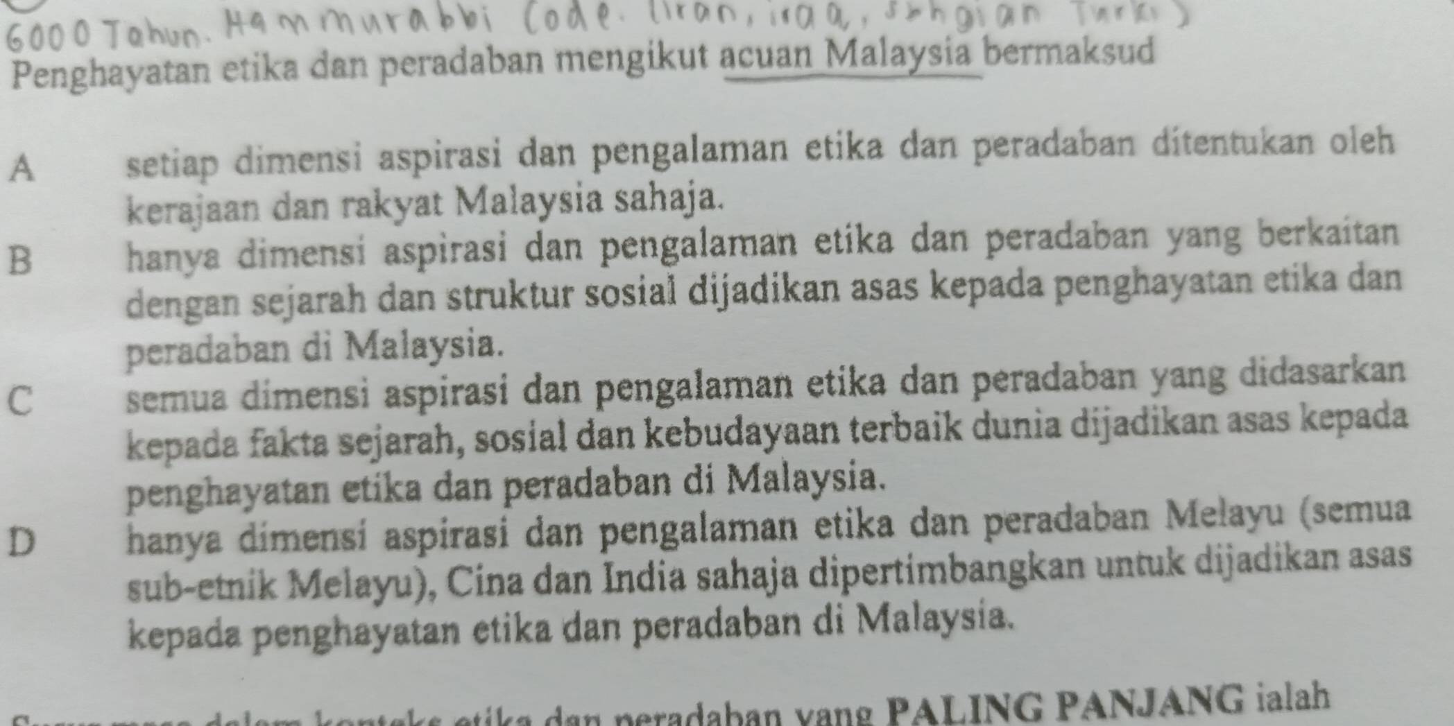 Penghayatan etika dan peradaban mengikut acuan Malaysia bermaksud
A setiap dimensi aspirasi dan pengalaman etika dan peradaban ditentukan oleh
kerajaan dan rakyat Malaysia sahaja.
B hanya dimensi aspirasi dan pengalaman etika dan peradaban yang berkaitan 
dengan sejarah dan struktur sosial dijadikan asas kepada penghayatan etika dan
peradaban di Malaysia.
C
semua dimensì aspirasi dan pengalaman etika dan peradaban yang didasarkan
kepada fakta sejarah, sosial dan kebudayaan terbaik dunia dijadikan asas kepada
penghayatan etika dan peradaban di Malaysia.
D
hanya dímensí aspirasi dan pengalaman etika dan peradaban Melayu (semua
sub-etnik Melayu), Cina dan India sahaja dipertimbangkan untuk dijadikan asas
kepada penghayatan etika dan peradaban di Malaysia.
ika dan peradaban vạng PALING PANJANG ialah