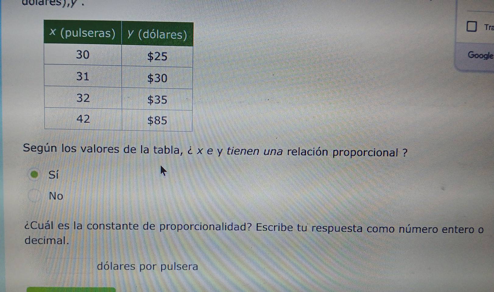 dolares),y .
Tra
Google
Según los valores de la tabla, ¿ x e y tienen una relación proporcional ?
Sí
No
¿Cuál es la constante de proporcionalidad? Escribe tu respuesta como número entero o
decimal.
dólares por pulsera