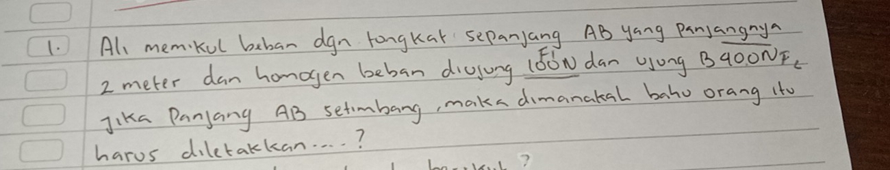 All memkul beban dgn longkak sePanjang AB yang Panjangnya
2 meter dan honogen beban diojung (6óN dan ong B40ONF. 
Jika Panjang AB setimbang, maka dimanakal bahu orang ito 
harus diletakkan. . . . ? 
?