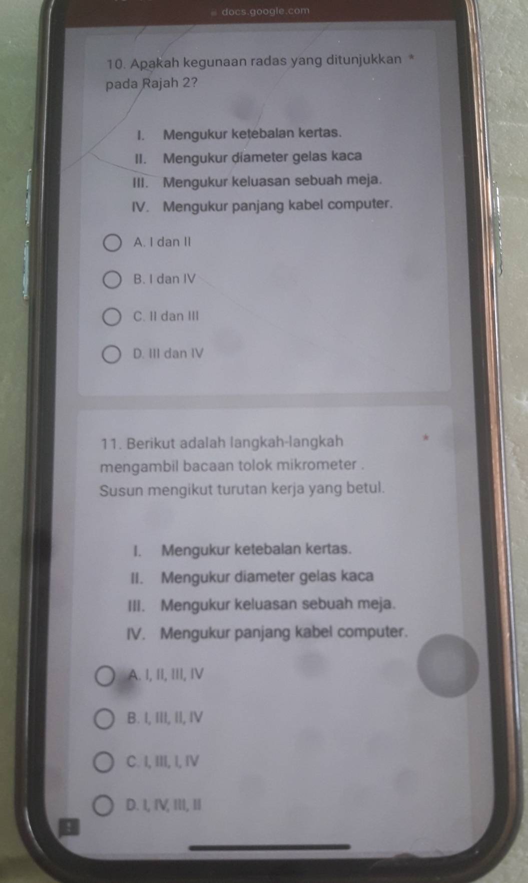 docs.google.com
10. Apakah kegunaan radas yang ditunjukkan *
pada Rajah 2?
I. Mengukur ketebalan kertas.
II. Mengukur diameter gelas kaca
III. Mengukur keluasan sebuah meja.
IV. Mengukur panjang kabel computer.
A. I dan II
B. I dan IV
C. II dan III
D. III dan IV
11. Berikut adalah langkah-langkah
mengambil bacaan tolok mikrometer .
Susun mengikut turutan kerja yang betul.
I. Mengukur ketebalan kertas.
II. Mengukur diameter gelas kaca
III. Mengukur keluasan sebuah meja.
IV. Mengukur panjang kabel computer.
A. I, II, III, IV
B. I, III, II, IV
C. I, III, I, IV
D. I, IV, III, II