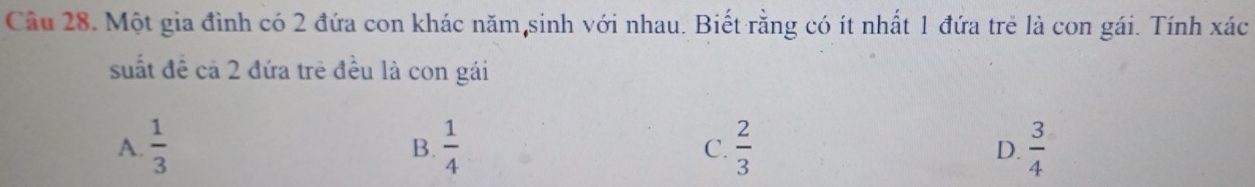 Cầu 28. Một gia đình có 2 đứa con khác năm,sinh với nhau. Biết rằng có ít nhất 1 đứa trẻ là con gái. Tính xác
suất đề cả 2 đứa trẻ đều là con gái
A.  1/3   1/4  C.  2/3  D.  3/4 
B.