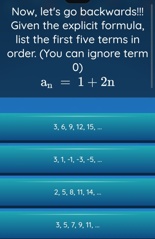 Now, let's go backwards!!!
Given the explicit formula,
list the first five terms in
order. (You can ignore term
0)
a_n=1+2n
3, 6, 9, 12, 15, ...
3, 1, -1, −3, -5, ...
2, 5, 8, 11, 14, ...
3, 5, 7, 9, 11, ...