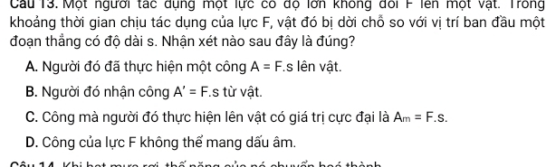 Cau 13. Một người tác dụng một lực có độ lớn không đổi F lên một vật. Trong
khoảng thời gian chịu tác dụng của lực F, vật đó bị dời chỗ so với vị trí ban đầu một
đoạn thẳng có độ dài s. Nhận xét nào sau đây là đúng?
A. Người đó đã thực hiện một công A=F f.s lên vật.
B. Người đó nhận công A'=F.s từ vật.
C. Công mà người đó thực hiện lên vật có giá trị cực đại là A_m=F.s.
D. Công của lực F không thể mang dấu âm.