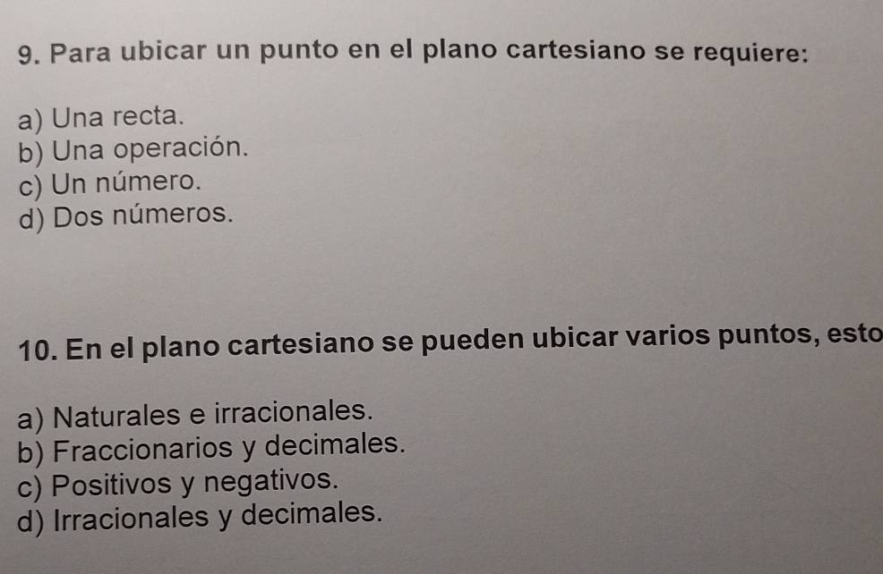 Para ubicar un punto en el plano cartesiano se requiere:
a) Una recta.
b) Una operación.
c) Un número.
d) Dos números.
10. En el plano cartesiano se pueden ubicar varios puntos, esto
a) Naturales e irracionales.
b) Fraccionarios y decimales.
c) Positivos y negativos.
d) Irracionales y decimales.