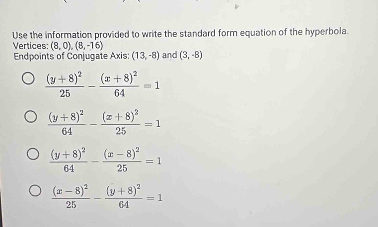 Use the information provided to write the standard form equation of the hyperbola.
Vertices: (8,0),(8,-16)
Endpoints of Conjugate Axis: (13,-8) and (3,-8)
frac (y+8)^225-frac (x+8)^264=1
frac (y+8)^264-frac (x+8)^225=1
frac (y+8)^264-frac (x-8)^225=1
frac (x-8)^225-frac (y+8)^264=1