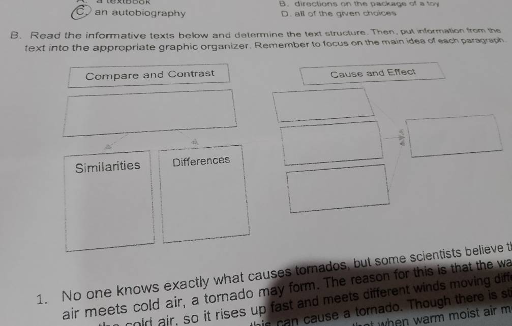 a textbó0k B. directions on the package of a toy
C.an autobiography D. all of the given choices
B. Read the informative texts below and determine the text structure. Then, put information from the
text into the appropriate graphic organizer. Remember to focus on the main idea of each paragraph.
Compare and Contrast
Cause and Effect
Similarities Differences
1. No one knows exactly what causes torados, but some scientists believe t
air meets cold air, a tornado may form. The reason for this is that the wa
cold air, so it rises up fast and meets different winds moving diff
his can cause a tornado. Though there is st
nt when warm moist air m