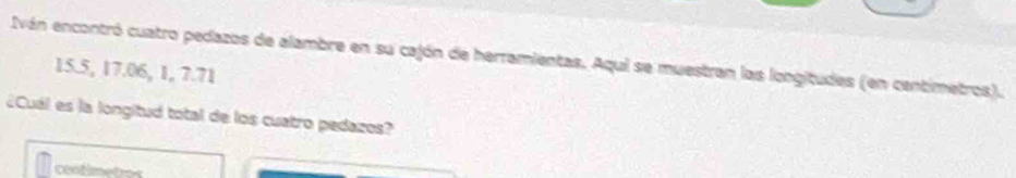 Iván encontró cuatro pedazos de alambre en su cajón de herramientas. Aqui se muestran las longitudes (en centimetros).
15.5, 17.06, 1, 7.71
¿Cuál es la longitud total de los cuatro pedazos?
centimetros