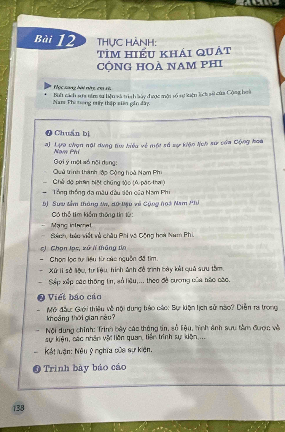 THỤC HÀNH: 
tìm hiểu khái quát 
cỘNG HOÀ NAM PHI 
Học xong bài này, em sẽ: 
Biết cách sưu tấm tư liệu và trình bày được một số sự kiện lịch sử của Cộng hoà 
Nam Phi trong mấy thập niên gần dày. 
Chuẩn bị 
a) Lựa chọn nội dung tim hiểu về một số sự kiện lịch sử của Cộng hoà 
Nam Phi 
Gợi ý một số nội dung: 
Quá trình thành lập Cộng hoà Nam Phi 
Chế độ phân biệt chủng tộc (A-pác-thai) 
- Tổng thống da màu đầu tiên của Nam Phi 
b) Sưu tâm thông tin, dữ liệu về Cộng hoà Nam Phi 
Có thể tìm kiếm thông tín từ: 
Mạng internet. 
Sách, báo viết về châu Phi và Cộng hoà Nam Phi. 
c) Chọn lọc, xử li thông tin 
Chọn lọc tư liệu từ các nguồn đã tìm. 
Xử lí số liệu, tư liệu, hình ảnh để trình bày kết quả sưu tầm. 
Sắp xếp các thông tin, số liệu,... theo đề cương của báo cáo. 
2 Viết báo cáo 
Mở đầu: Giới thiệu về nội dung báo cáo: Sự kiện lịch sử nào? Diễn ra trong 
khoảng thời gian nào? 
Nội dung chính: Trình bày các thông tin, số liệu, hình ảnh sưu tầm được về 
sự kiện, các nhân vật liên quan, tiến trình sự kiện,... 
、 * Kết luận: Nêu ý nghĩa của sự kiện. 
Trình bày báo cáo
138