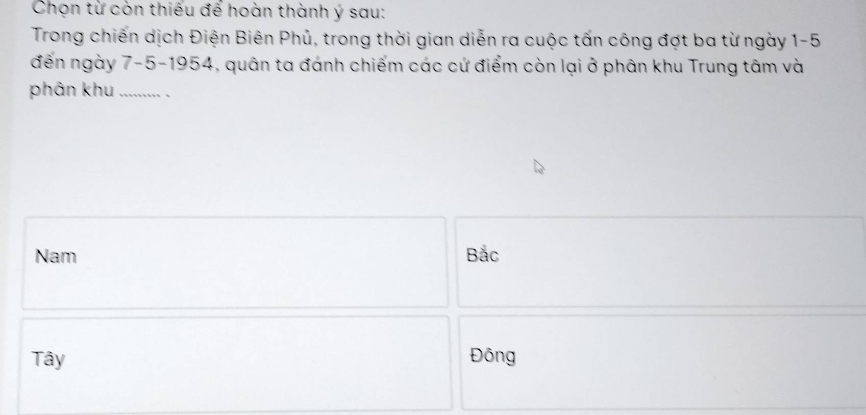 Chọn từ còn thiếu đế hoàn thành ý sau:
Trong chiến dịch Điện Biên Phủ, trong thời gian diễn ra cuộc tấn công đợt ba từ ngày 1-5
đến ngày 7-5 -1954, quân ta đánh chiếm các cứ điểm còn lại ở phân khu Trung tâm và
phân khu ..........
Nam Bắc
Tây Đông