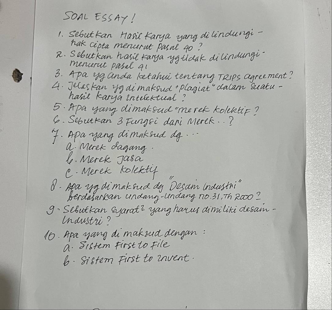 SOAL ESSAY!
1. Sebuttan Hasic Karya yang dilindungi-
nak cipta mencerat pasal 40?
2. Sebutkan hasit rarya yguldak dilindungi.
mencerut pasal 41
3. Apa yg anda ketahui tentang TRips agreement?
4. Jecaskan yg dimakoud plagiat" dalam Suatu-
hasie karya intelettual?
5. Apa yang dimakead"meret kolektic?
6. Sebutkan 3 Fungsi dari Merek. . ?
4. Apayang dimakoud dg...
a Merek dagang.
1. Merek Jasa
C. Merek kolefty
8. Apa yy dimakoud dy Desam Industn:"
Berdasarkan undang-undang no. 31, Th 2000?
9. Sebutkan syarat? yang hanus dimiliti desain.
Undustiic?
10. Apa yang di mak eud dengan:
a. Sistem First to file
6. Sistem First to invent.