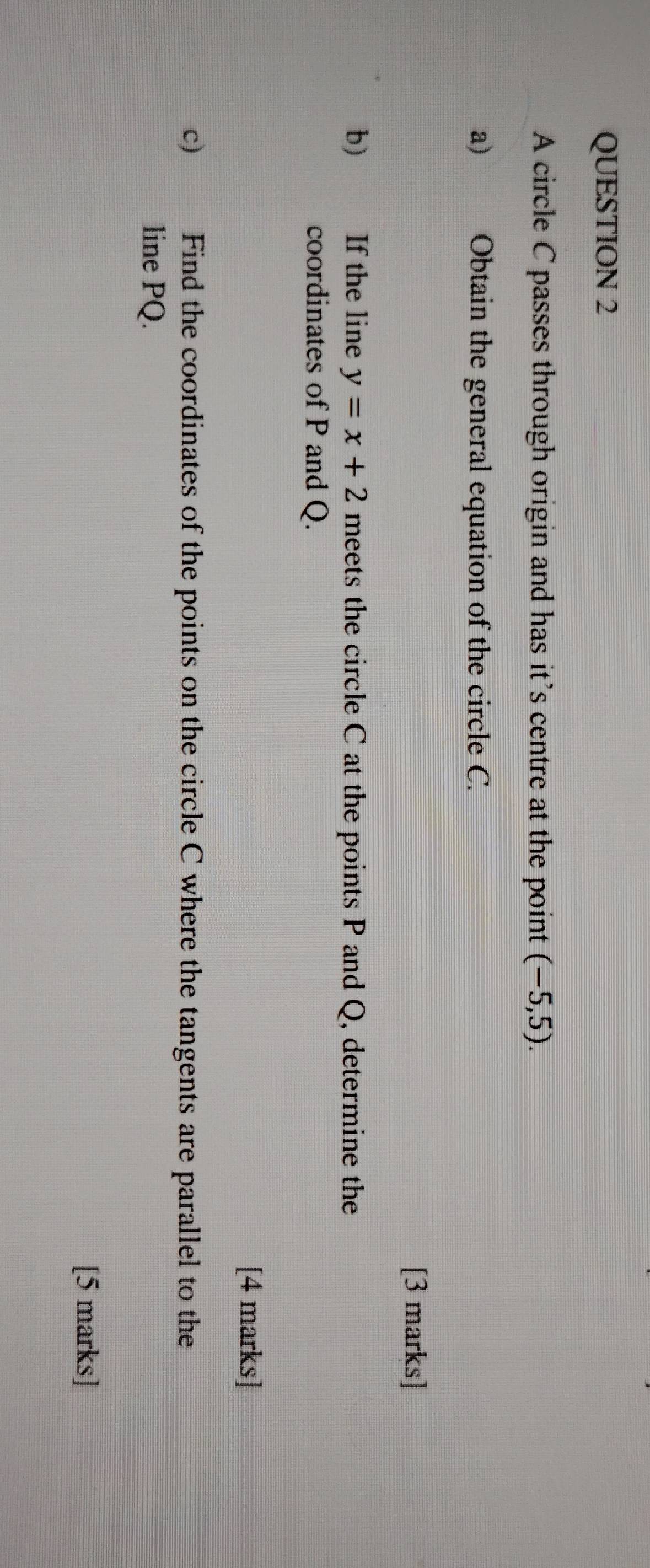 A circle C passes through origin and has it’s centre at the point (-5,5). 
a) Obtain the general equation of the circle C. 
[3 marks] 
b) If the line y=x+2 meets the circle C at the points P and Q, determine the 
coordinates of P and Q. 
[4 marks] 
c) Find the coordinates of the points on the circle C where the tangents are parallel to the 
line PQ. 
[5 marks]