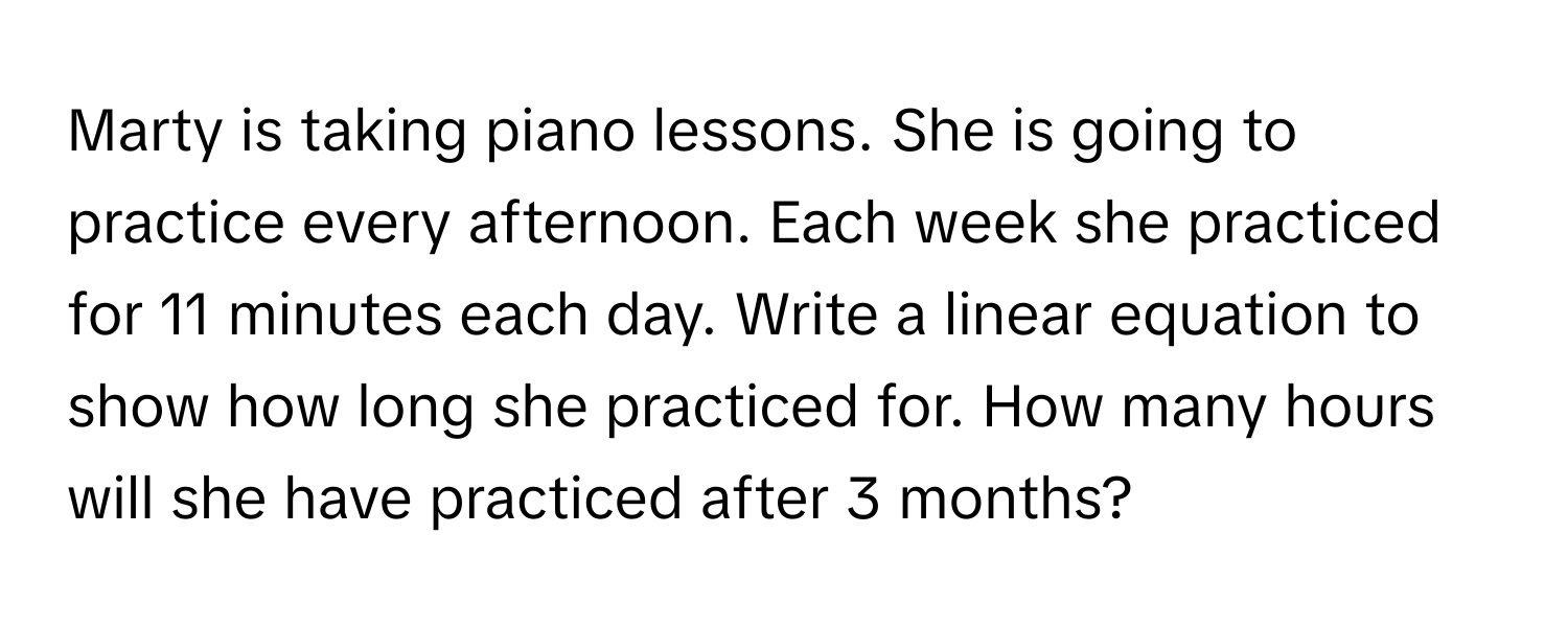 Marty is taking piano lessons. She is going to practice every afternoon. Each week she practiced for 11 minutes each day. Write a linear equation to show how long she practiced for. How many hours will she have practiced after 3 months?