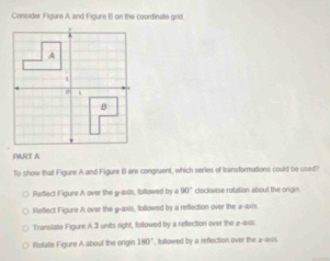 Consider Figure A and Figure B on the coordinate grid.
PART A
To show that Figure A and Flgure BI are congruent, which series of transformations could be used?
Reflect Figure A over the y-axis, followed by a 90° clockwise rotation about the orgin
Retlect Figure A over the g -axis, followed by a reflection over the z -axis.
Transtate Figure A 3 units right, followed by a reflection over the 2 -axis.
Rotate Figure A about the ongin 180° , followed by a reflection over the 2 -axis.