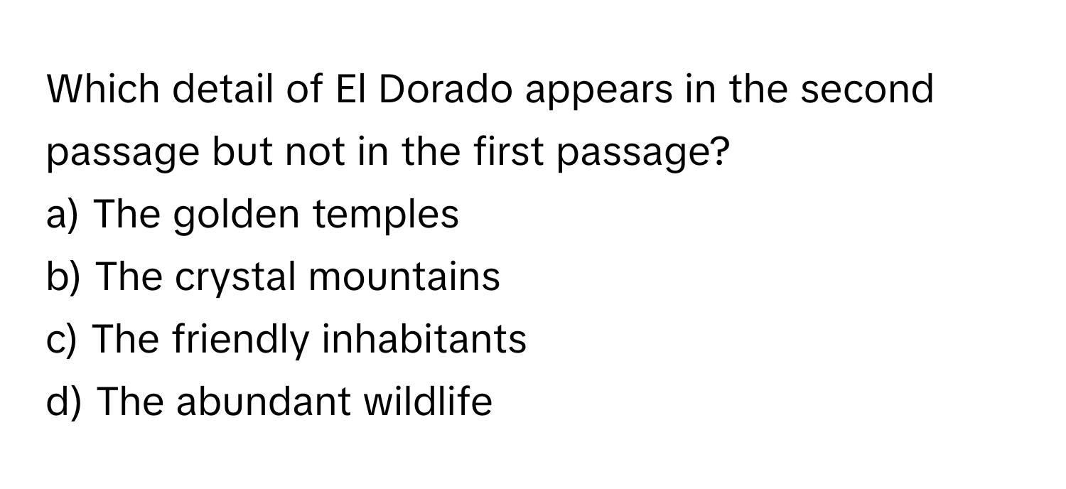 Which detail of El Dorado appears in the second passage but not in the first passage?

a) The golden temples
b) The crystal mountains
c) The friendly inhabitants
d) The abundant wildlife