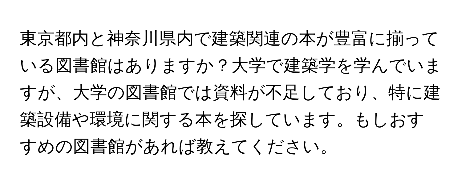 東京都内と神奈川県内で建築関連の本が豊富に揃っている図書館はありますか？大学で建築学を学んでいますが、大学の図書館では資料が不足しており、特に建築設備や環境に関する本を探しています。もしおすすめの図書館があれば教えてください。