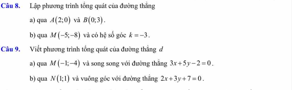 Lập phương trình tổng quát của đường thắng 
a) qua A(2;0) và B(0;3). 
b) qua M(-5;-8) và có hệ số góc k=-3. 
Câu 9. Viết phương trình tổng quát của đường thắng d 
a) qua M(-1;-4) và song song với đường thăng 3x+5y-2=0. 
b) qua N(1;1) và vuông góc với đường thắng 2x+3y+7=0.