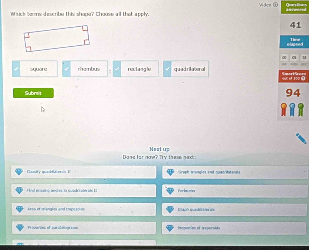 Video ⑥ Questions
answered
Which terms describe this shape? Choose all that apply,
41
Time
elapsed
00 05 58
1TD
square rhombus rectangle quadrilateral SEC
SmartScore
out of 100 ❶
Submit 94
Next up
Done for now? Try these next:
Classify quadrilàterals II Graph triangles and quadrilaterals
Find missing angles in quadrilaterals II Perimeter
Area of triangles and trapezoids Graph quadrilaterals
Properties of parallelograms Properties of trapezoids