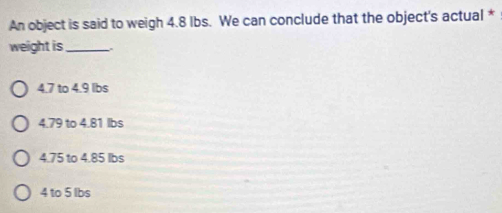 An object is said to weigh 4.8 Ibs. We can conclude that the object's actual *
weight is_
4.7 to 4.9 lbs
4.79 to 4.81 lbs
4.75 to 4.85 lbs
4 to 5 Ibs