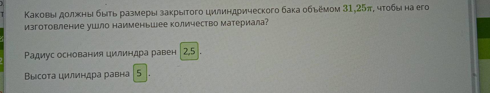 Κаковьι дοлжηыί быτь размеры закрытοгο цилиηдрического бака οбьёмом 31, 25π, чτοбы на егo 
изготовление ушло наименьшее количество материала? 
Ρадиус основания цилиндра равен 2,5. 
Βыісοта цилиндра равна | 5 1.