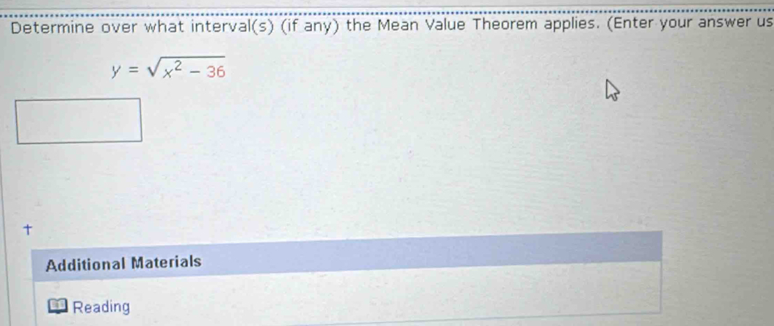 Determine over what interval(s) (if any) the Mean Value Theorem applies. (Enter your answer us
y=sqrt(x^2-36)
t 
Additional Materials 
Reading