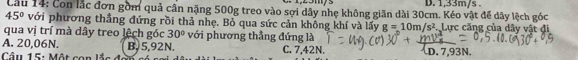 D. 1,33m/s.
Cầu 14: Con lắc đơn gồm quả cân nặng 500g treo vào sợi dây nhẹ không giản dài 30cm. Kéo vật để dây lệch góc
45° với phương thẳng đứng rồi thả nhẹ. Bỏ qua sức cản không khí và lấy g=10m/s^2 Lực căng của dây vật đi
qua vị trí mà dây treo lệch góc 30° với phương thẳng đứng là
A. 20,06N. B. 5,92N.
Cầu 15: Một con lắc C. 7,42N. D. 7,93N.