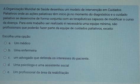 A Organização Mundial de Saúde desenhou um modelo de intervenção em Cuidados
Paliativos onde as ações paliativas têm início já no momento do diagnóstico e o cuidado
paliativo se desenvolve de forma conjunta com as terapêuticas capazes de modificar o curso
da doença. Para este trabalho ser realizado é necessária uma equipe mínima, são
profissionais que poderão fazer parte da equipe de cuidados paliativos, exceto:
Escolha uma opção:
a. Um médico
b. Uma enfermeira
c. um advogado que defenda os interesses do paciente.
d. Uma psicóloga e uma assistente social
e. Um profissional da área da reabilitação