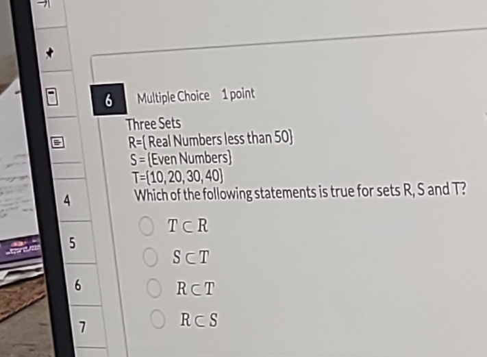 Three Sets
R= Real Numbers less than 50
S= Even Numbers
T= 10,20,30,40
4 Which of the following statements is true for sets R, S and T?
T⊂ R
5
S⊂ T
6
R⊂ T
7
R⊂ S