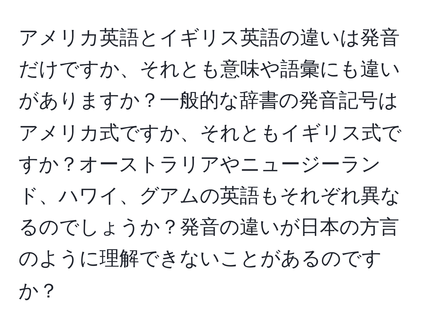 アメリカ英語とイギリス英語の違いは発音だけですか、それとも意味や語彙にも違いがありますか？一般的な辞書の発音記号はアメリカ式ですか、それともイギリス式ですか？オーストラリアやニュージーランド、ハワイ、グアムの英語もそれぞれ異なるのでしょうか？発音の違いが日本の方言のように理解できないことがあるのですか？