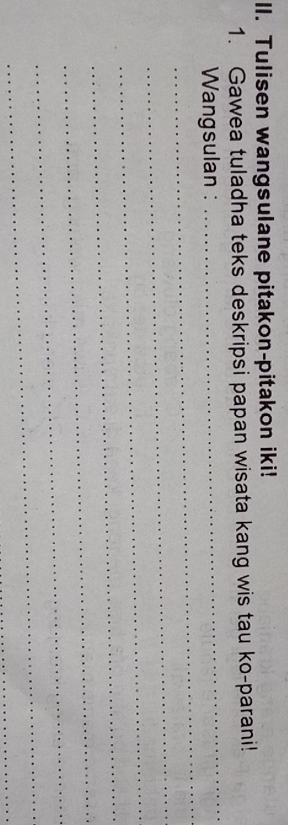 Tulisen wangsulane pitakon-pitakon iki! 
1. Gawea tuladha teks deskripsi papan wisata kang wis tau ko-parani! 
_ 
_ 
Wangsulan : 
_ 
_ 
_ 
_ 
_ 
_ 
_