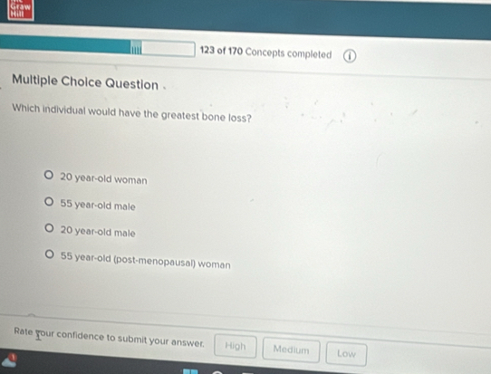 123 of 170 Concepts completed
Multiple Choice Question
Which individual would have the greatest bone loss?
20 year-old woman
55 year-old male
20 year-old male
55 year-old (post-menopausal) woman
Rate your confidence to submit your answer. High Medium Low