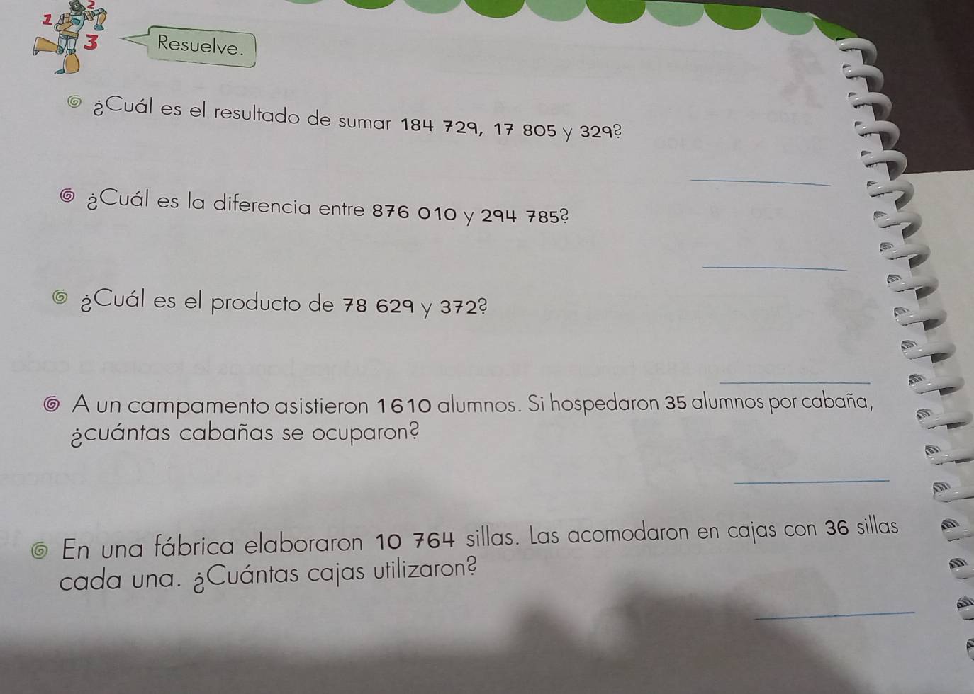 Resuelve. 
¿Cuál es el resultado de sumar 184 729, 17 805 y 329? 
_ 
¿Cuál es la diferencia entre 876 010 y 294 785? 
_ 
¿Cuál es el producto de 78 629 y 372? 
_ 
_ 
⑥ A un campamento asistieron 1610 alumnos. Si hospedaron 35 alumnos por cabaña, 
¿cuántas cabañas se ocuparon? 
_ 
@ En una fábrica elaboraron 10 764 sillas. Las acomodaron en cajas con 36 sillas 
cada una. ¿Cuántas cajas utilizaron? 
_