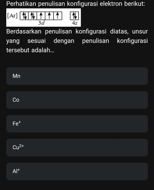 Perhatikan penulisan konfigurasi elektron berikut:
[Ar]
|
3d 4s
Berdasarkan penulisan konfigurasi diatas, unsur
yang sesuai dengan penulisan konfigurasi
tersebut adalah...
Mn
Co
Fe^+
Cu^(2+)
Al^+