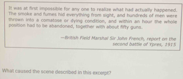 It was at first impossible for any one to realize what had actually happened. 
The smoke and fumes hid everything from sight, and hundreds of men were 
thrown into a comatose or dying condition, and within an hour the whole 
position had to be abandoned, together with about fifty guns. 
—British Field Marshal Sir John French, report on the 
second battle of Ypres, 1915 
What caused the scene described in this excerpt?