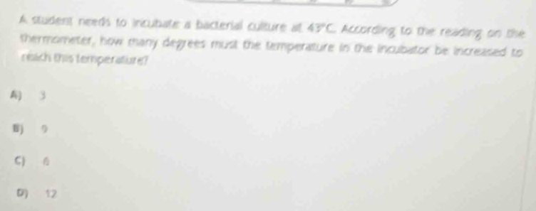 A student needs to incubate a bacterial culture at 43°C According to the reading on the
thermometer, how many degrees must the temperature in the incubator be increased to
neach this temperature?
3
B 9
C)
12