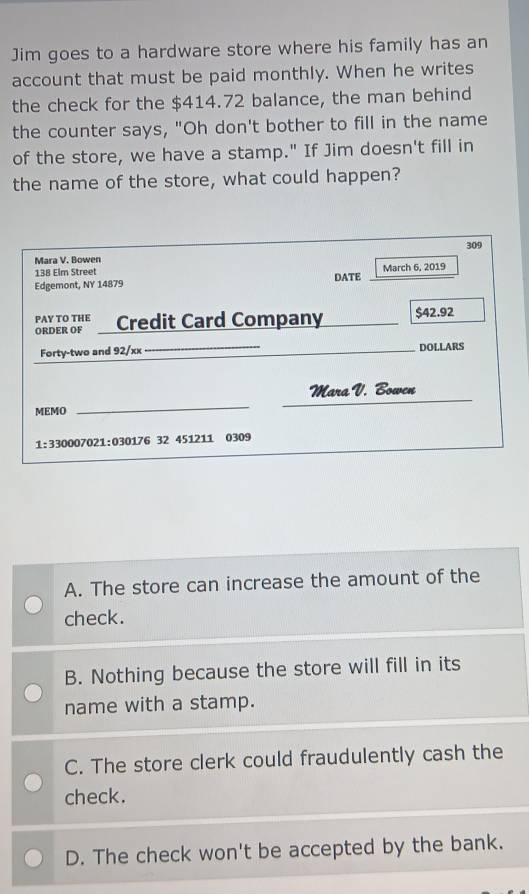 Jim goes to a hardware store where his family has an
account that must be paid monthly. When he writes
the check for the $414.72 balance, the man behind
the counter says, "Oh don't bother to fill in the name
of the store, we have a stamp." If Jim doesn't fill in
the name of the store, what could happen?
309
Mara V. Bowen
138 Elm Street
Edgemont, NY 14879 DATE March 6, 2019
PAY TO THE :' Credit Card Company $42.92
ORDER OF
Forty-two and 92/xx_ _DOLLARS
Mara V. Bowen
MEMO
_
_
1:330007021:030176 32 451211 0309
A. The store can increase the amount of the
check.
B. Nothing because the store will fill in its
name with a stamp.
C. The store clerk could fraudulently cash the
check.
D. The check won't be accepted by the bank.