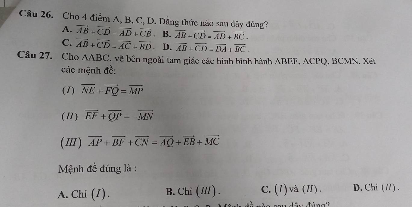 Cho 4 điểm A, B, C, D. Đẳng thức nào sau đây đúng?
A. vector AB+vector CD=vector AD+vector CB. B. vector AB+vector CD=vector AD+vector BC.
C. vector AB+vector CD=vector AC+vector BD. D. vector AB+vector CD=vector DA+vector BC. 
Câu 27. Cho △ ABC , vẽ bên ngoài tam giác các hình bình hành ABEF, ACPQ, BCMN. Xét
các mệnh đề:
(I) vector NE+vector FQ=vector MP
(II) vector EF+vector QP=-vector MN
(Ⅲ) vector AP+vector BF+vector CN=vector AQ+vector EB+vector MC
Mệnh đề đúng là :
A. Chi (1). B. Chi ( III ) . C. (I)và(I). D. Chi (II) .
y đây đúng2