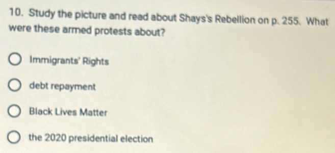 Study the picture and read about Shays's Rebellion on p. 255. What
were these armed protests about?
Immigrants' Rights
debt repayment
Black Lives Matter
the 2020 presidential election