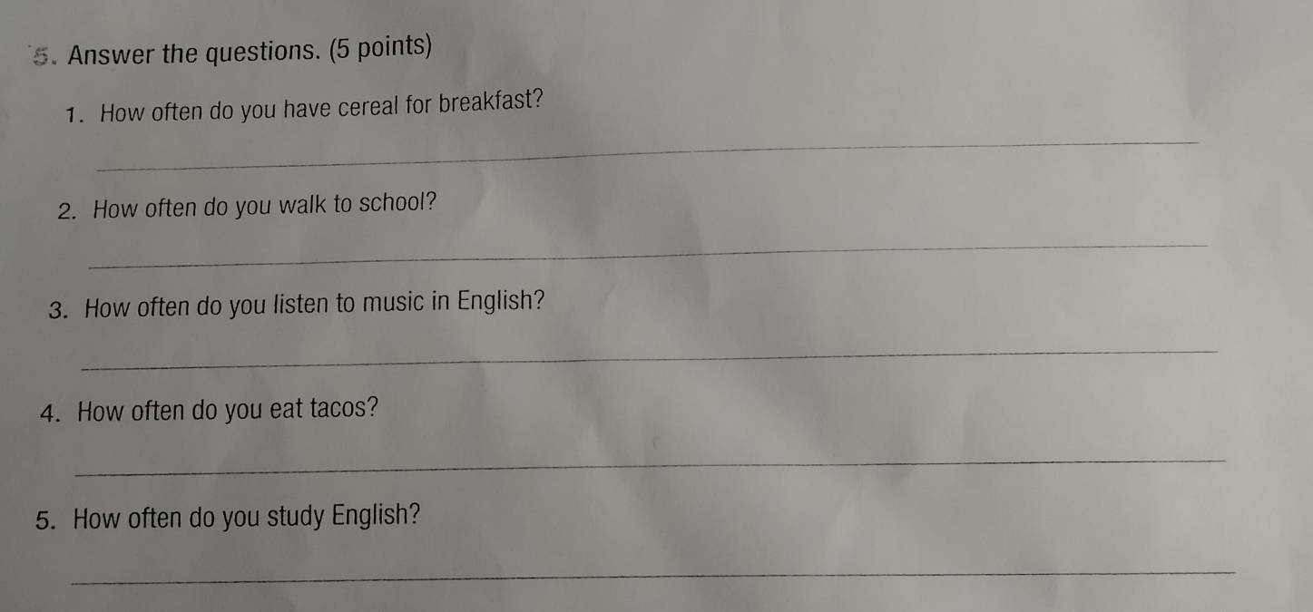 Answer the questions. (5 points) 
1. How often do you have cereal for breakfast? 
_ 
2. How often do you walk to school? 
_ 
3. How often do you listen to music in English? 
_ 
4. How often do you eat tacos? 
_ 
5. How often do you study English? 
_