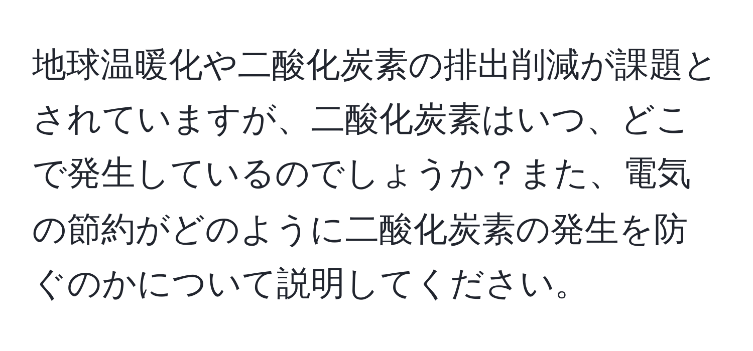 地球温暖化や二酸化炭素の排出削減が課題とされていますが、二酸化炭素はいつ、どこで発生しているのでしょうか？また、電気の節約がどのように二酸化炭素の発生を防ぐのかについて説明してください。