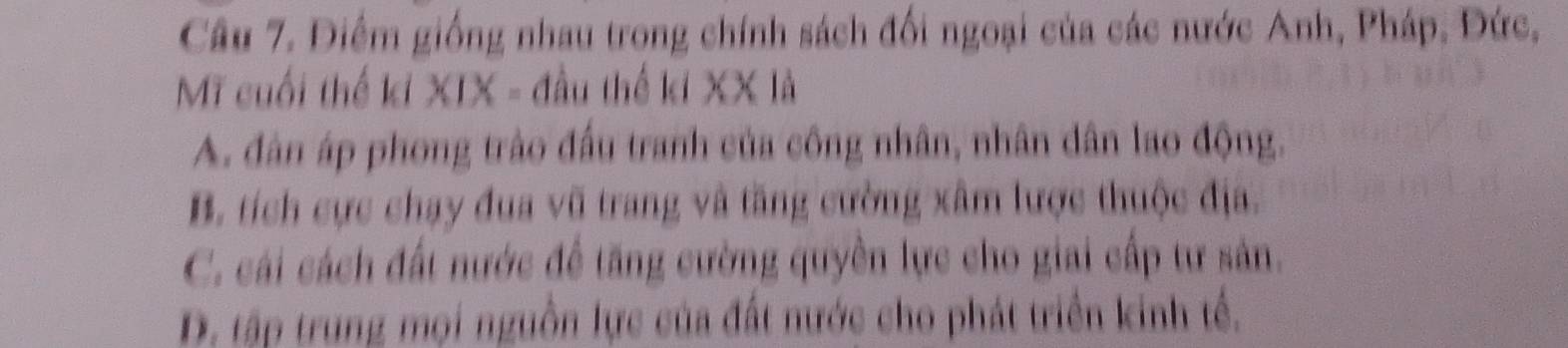 Điểm giống nhau trong chính sách đối ngoại của các nước Anh, Pháp, Đức,
Mỹ cuối thế ki XIX - đầu thể ki XX là
A. dân áp phong trào đầu tranh của công nhân, nhân dân lao động,
B. tích cực chạy đua vũ trang và tăng cường xâm lược thuộc địa.
C. cái cách đất nước để tăng cường quyền lực cho giai cấp tư sản.
D. tập trung mọi nguồn lực của đất nước cho phát triển kinh tế.