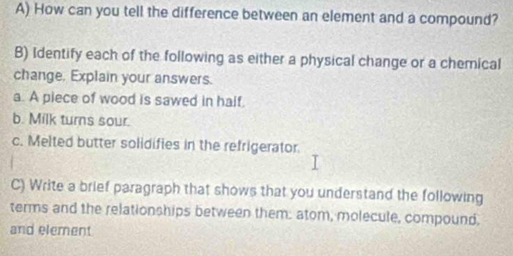 How can you tell the difference between an element and a compound? 
B) Identify each of the following as either a physical change or a chemical 
change, Explain your answers. 
a. A piece of wood is sawed in half. 
b. Milk turns sour. 
c. Melted butter solidifies in the refrigerator 
C) Write a brief paragraph that shows that you understand the following 
terms and the relationships between them: atom, molecule, compound, 
and element