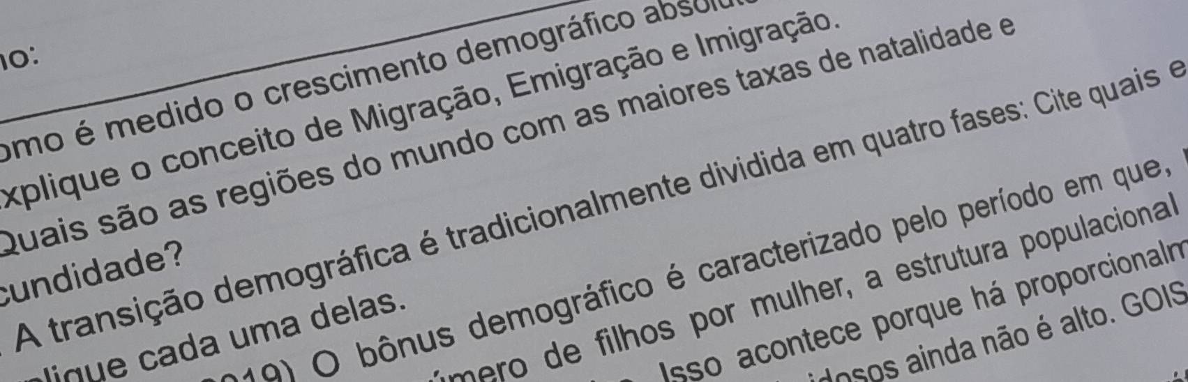 10: 
_umo é medido o crescimento demográfico absoi 
explique o conceito de Migração, Emigração e Imigração 
Quais são as regiões do mundo com as maiores taxas de natalidade e 
A transição demográfica é tradicionalmente dividida em quatro fases: Cite quais e 
O bônus demográfico é caracterizado pelo período em que, 
cundidade? 
ilhos por mulher, a estrutura populaciona 
Isso acontece porque há proporcionalr 
doso inda não é alto. GOIS 
d u a da uma delas.