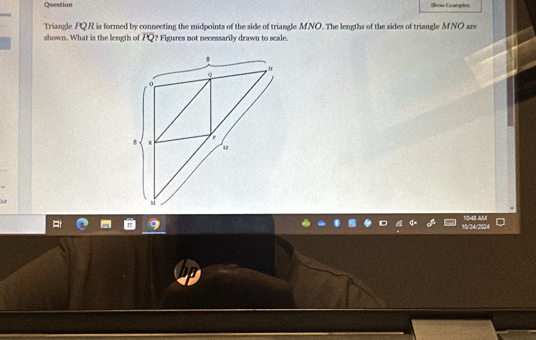 Question Show Examples 
Triangle PQR is formed by connecting the midpoints of the side of triangle MNO. The lengths of the sides of triangle MNO are 
shown. What is the length of PQ? Figures not necessarily drawn to scale. 
10:48 AM 
10/24/2024